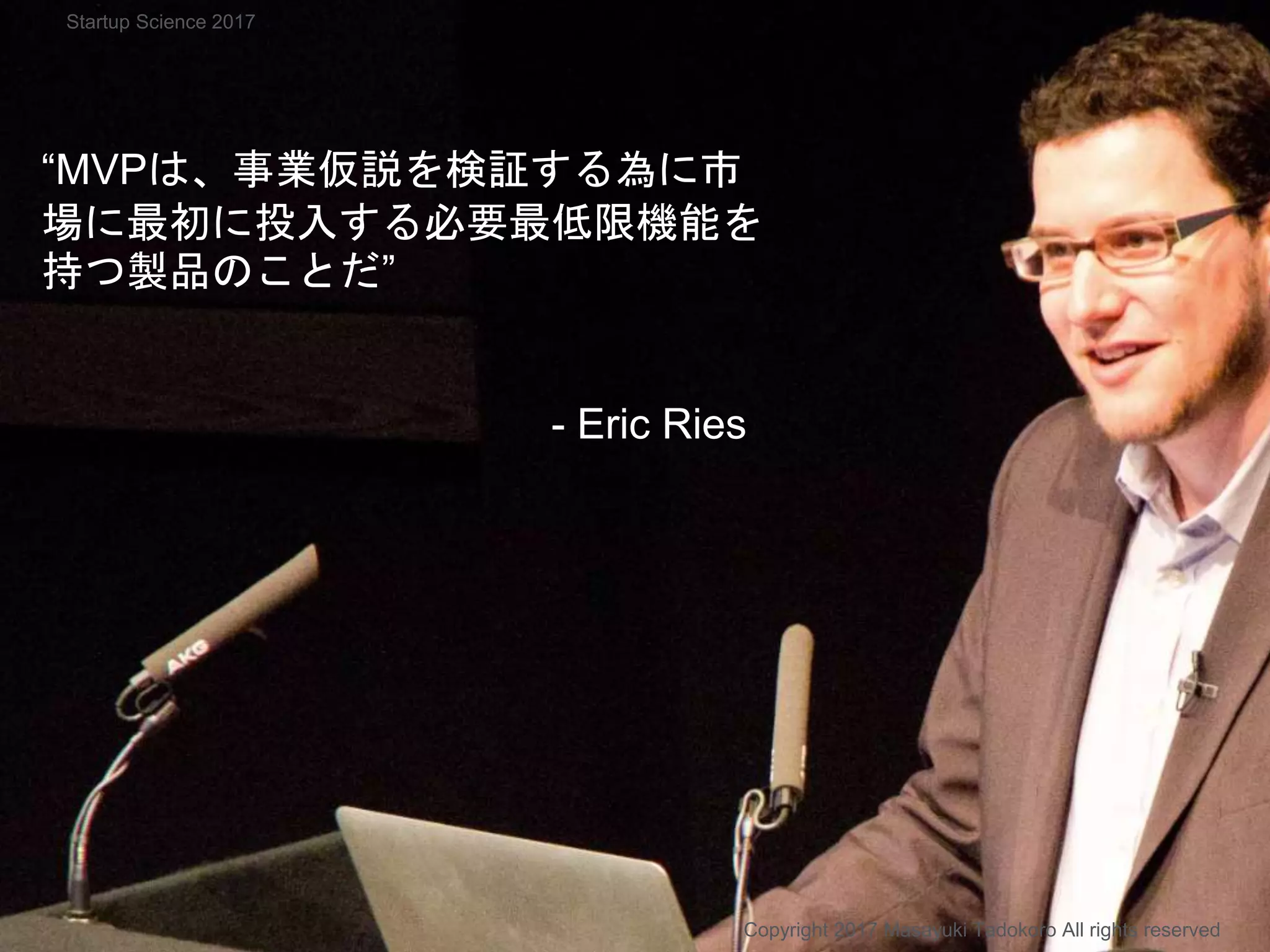 “MVPは、事業仮説を検証する為に市
場に最初に投入する必要最低限機能を
持つ製品のことだ”
- Eric Ries
Copyright 2017 Masayuki Tadokoro All rights reserved
Startup Science 2017
 