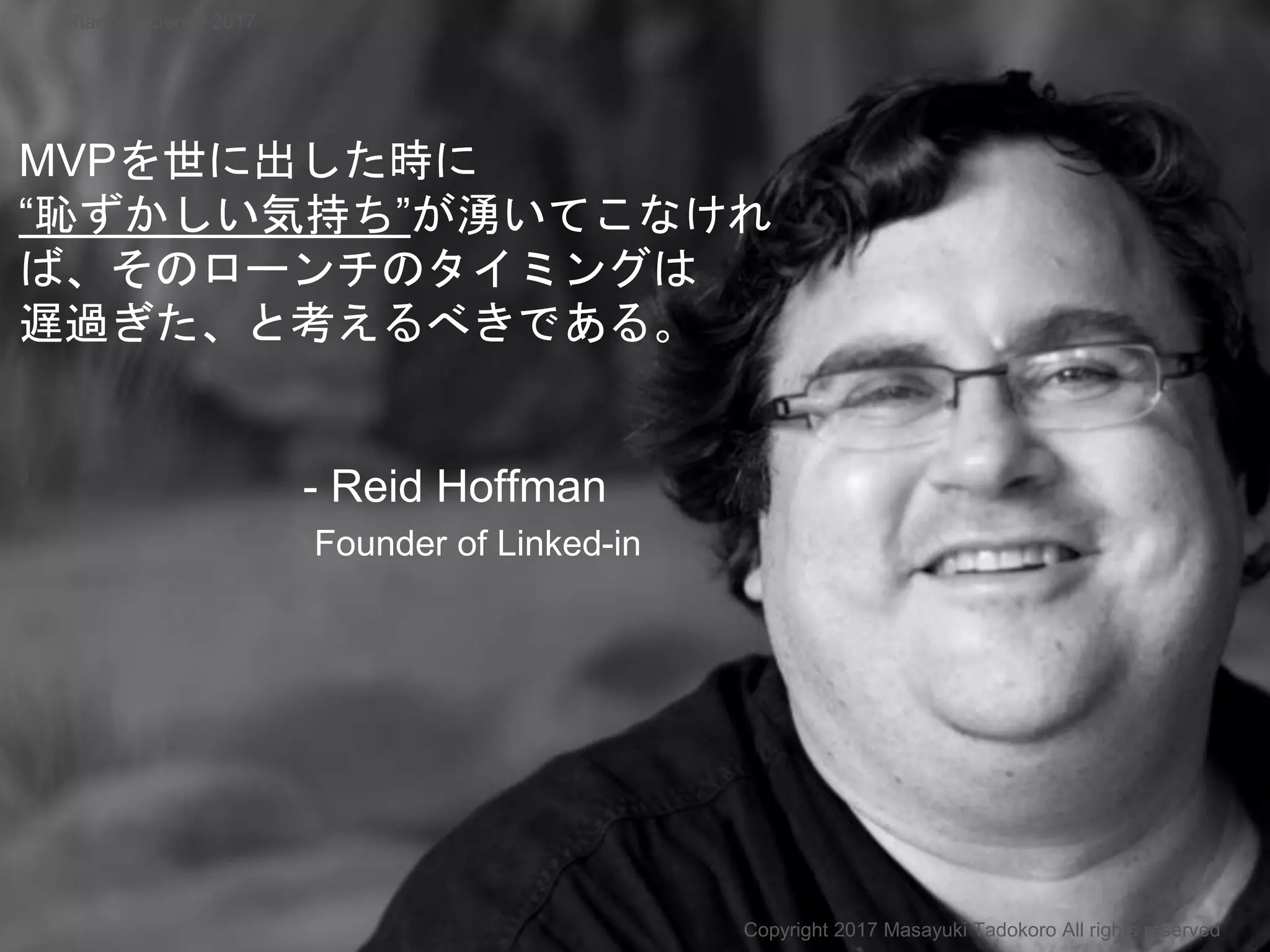 MVPを世に出した時に
“恥ずかしい気持ち”が湧いてこなけれ
ば、そのローンチのタイミングは
遅過ぎた、と考えるべきである。
- Reid Hoffman
Founder of Linked-in
Copyright 2017 Masayuki Tadokoro All rights reserved
Startup Science 2017
 