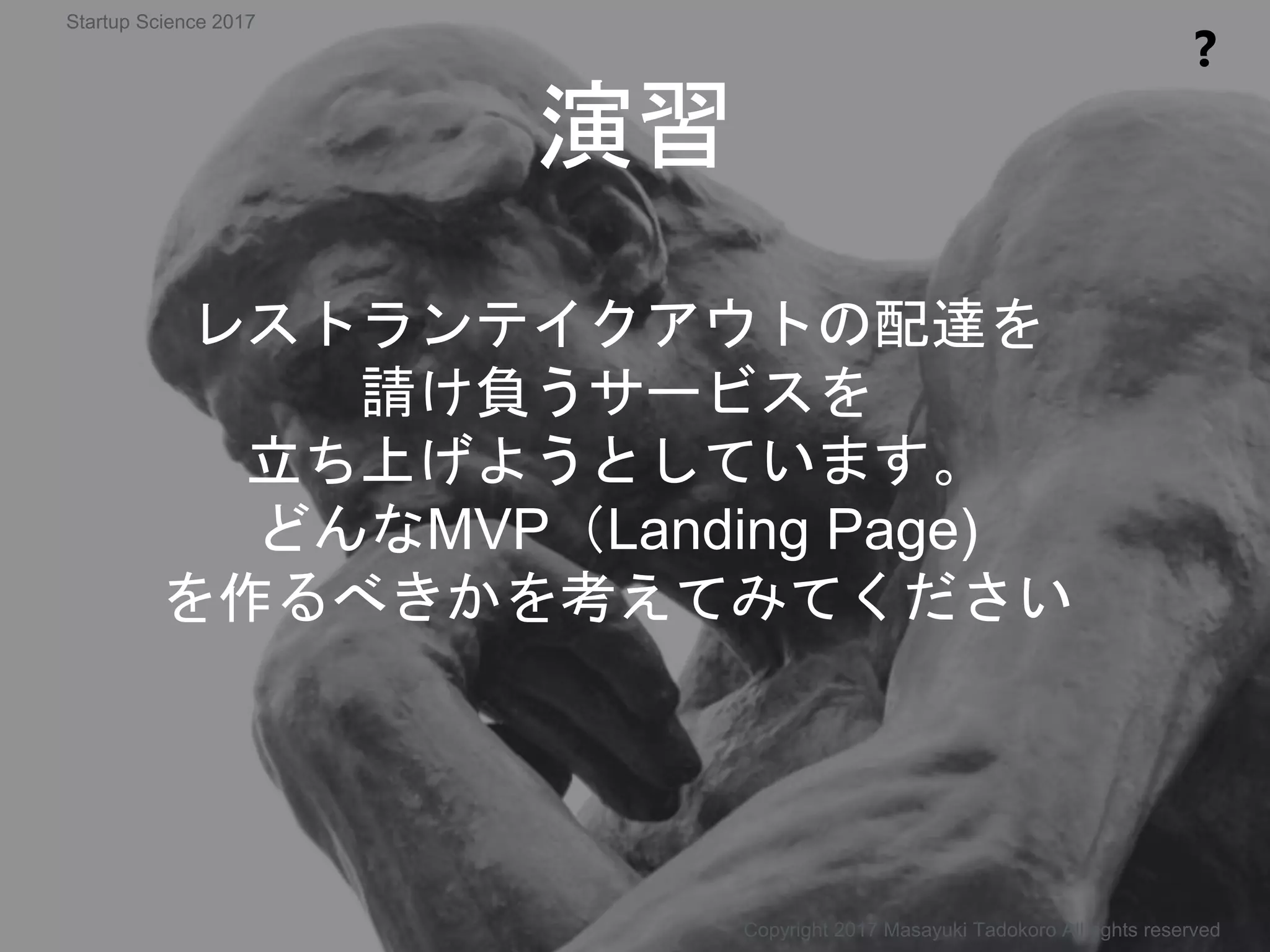 演習
❓
レストランテイクアウトの配達を
請け負うサービスを
立ち上げようとしています。
どんなMVP（Landing Page)
を作るべきかを考えてみてください
Copyright 2017 Masayuki Tadokoro All rights reserved
Startup Science 2017
 