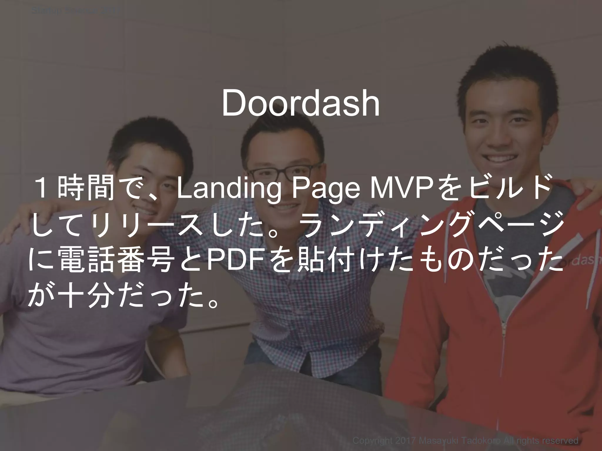 Doordash
１時間で、Landing Page MVPをビルド
してリリースした。ランディングページ
に電話番号とPDFを貼付けたものだった
が十分だった。
Copyright 2017 Masayuki Tadokoro All rights reserved
Startup Science 2017
 