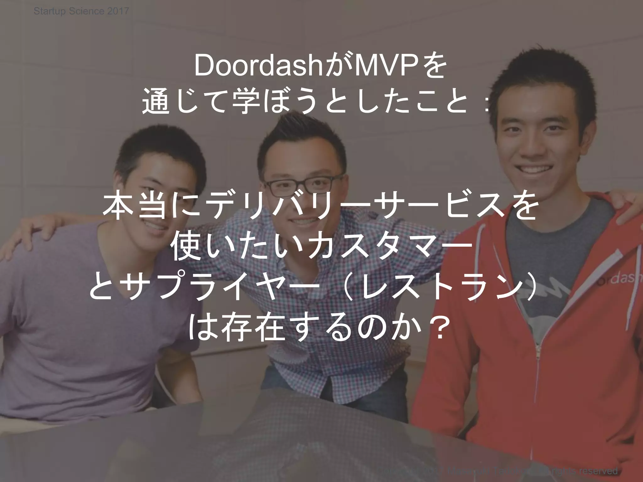 DoordashがMVPを
通じて学ぼうとしたこと：
本当にデリバリーサービスを
使いたいカスタマー
とサプライヤー（レストラン）
は存在するのか？
Copyright 2017 Masayuki Tadokoro All rights reserved
Startup Science 2017
 