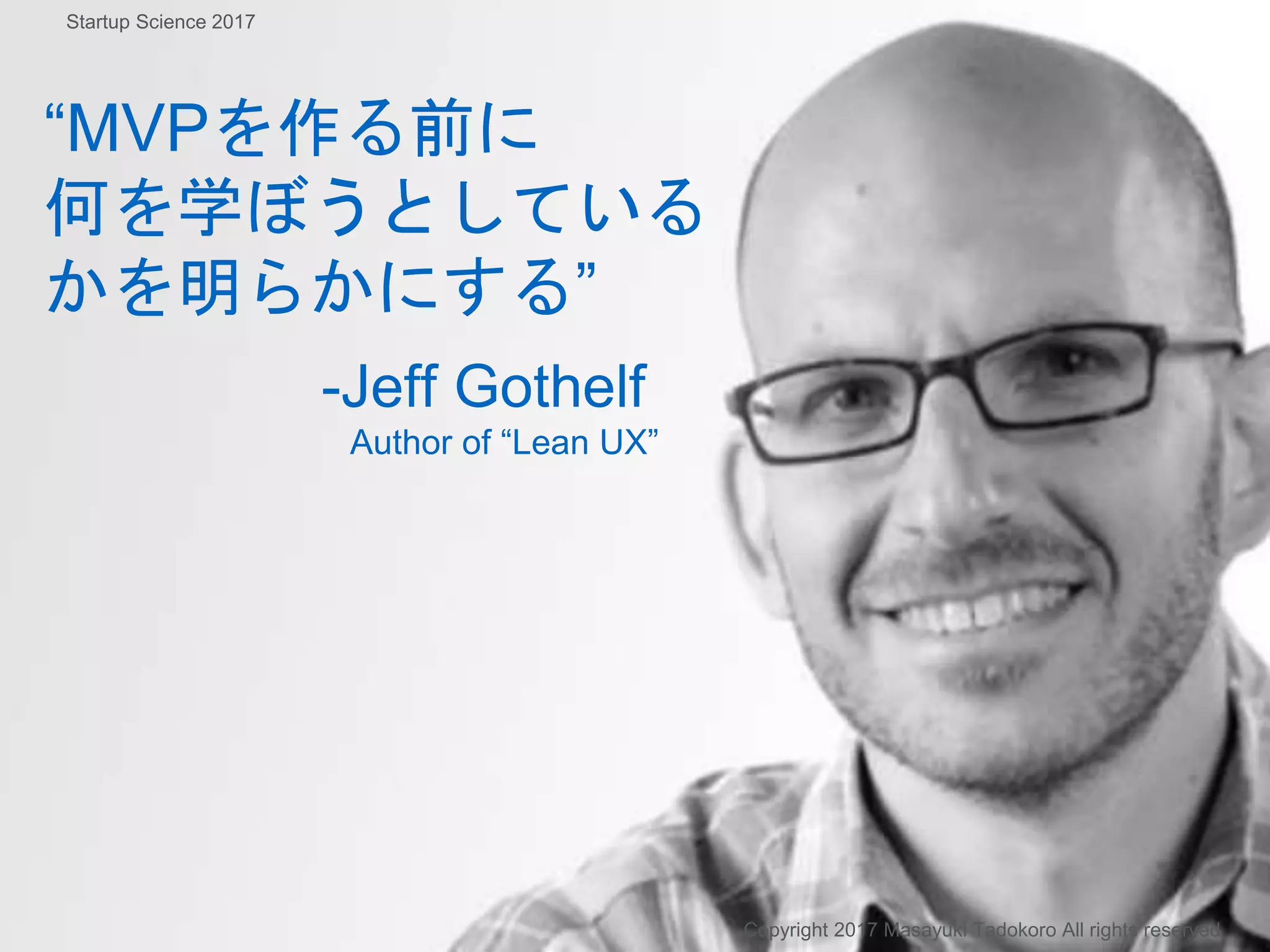 “MVPを作る前に
何を学ぼうとしている
かを明らかにする”
-Jeff Gothelf
Author of “Lean UX”
Copyright 2017 Masayuki Tadokoro All rights reserved
Startup Science 2017
 