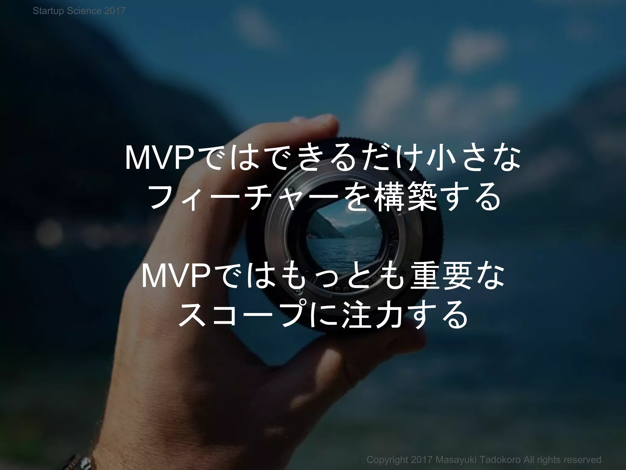 MVPではできるだけ小さな
フィーチャーを構築する
MVPではもっとも重要な
スコープに注力する
Copyright 2017 Masayuki Tadokoro All rights reserved
Startup Science 2017
 