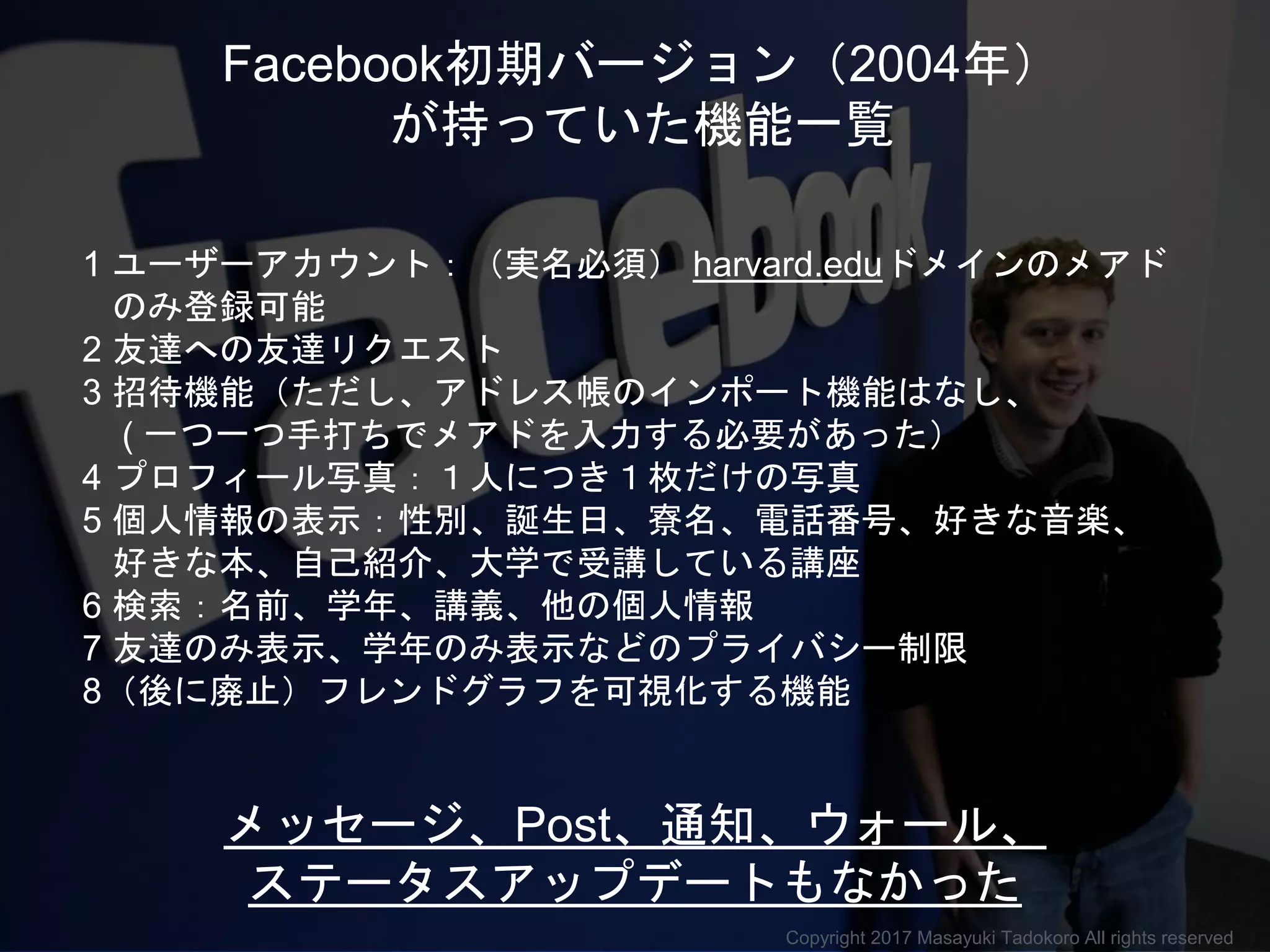 メッセージ、Post、通知、ウォール、
ステータスアップデートもなかった
1 ユーザーアカウント：（実名必須） harvard.eduドメインのメアド
のみ登録可能
2 友達への友達リクエスト
3 招待機能（ただし、アドレス帳のインポート機能はなし、
( 一つ一つ手打ちでメアドを入力する必要があった）
4 プロフィール写真：１人につき１枚だけの写真
5 個人情報の表示：性別、誕生日、寮名、電話番号、好きな音楽、
好きな本、自己紹介、大学で受講している講座
6 検索：名前、学年、講義、他の個人情報
7 友達のみ表示、学年のみ表示などのプライバシー制限
8（後に廃止）フレンドグラフを可視化する機能
Facebook初期バージョン（2004年）
が持っていた機能一覧
Copyright 2017 Masayuki Tadokoro All rights reserved
 