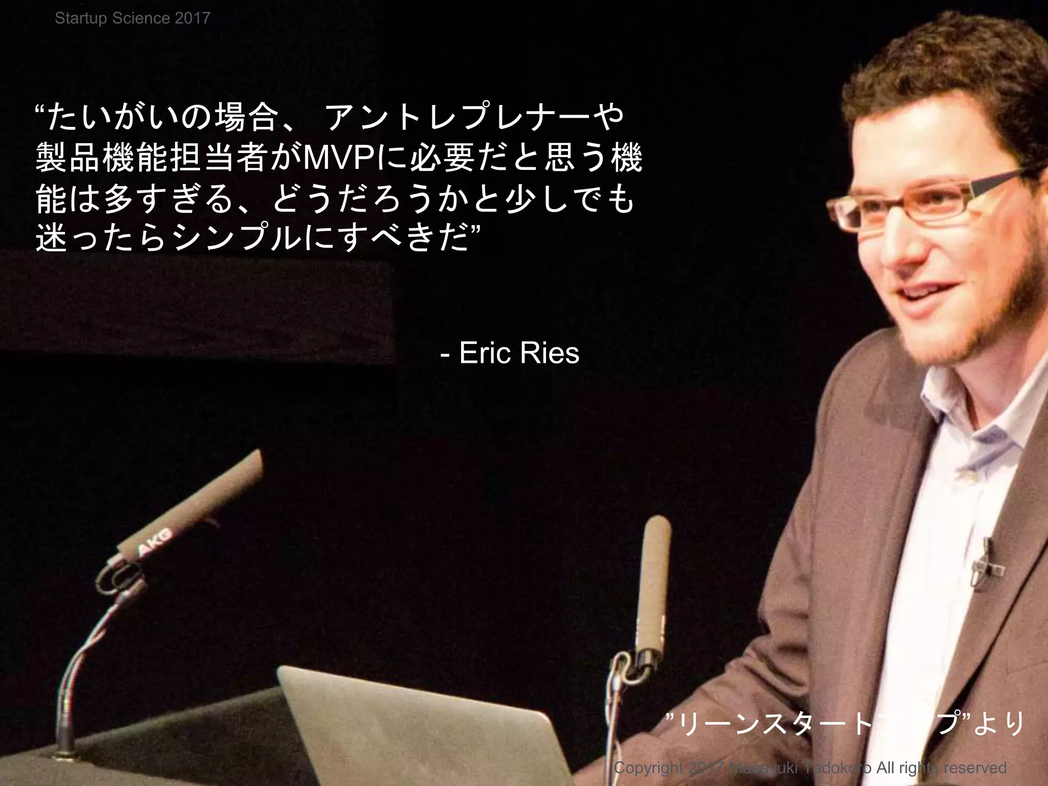 “たいがいの場合、 アントレプレナーや
製品機能担当者がMVPに必要だと思う機
能は多すぎる、どうだろうかと少しでも
迷ったらシンプルにすべきだ”
- Eric Ries
Copyright 2017 Masayuki Tadokoro All rights reserved
”リーンスタートアップ”より
Startup Science 2017
 