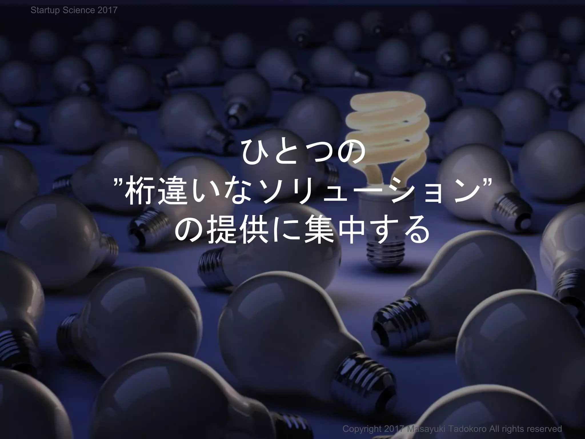 ひとつの
”桁違いなソリューション”
の提供に集中する
Copyright 2017 Masayuki Tadokoro All rights reserved
Startup Science 2017
 