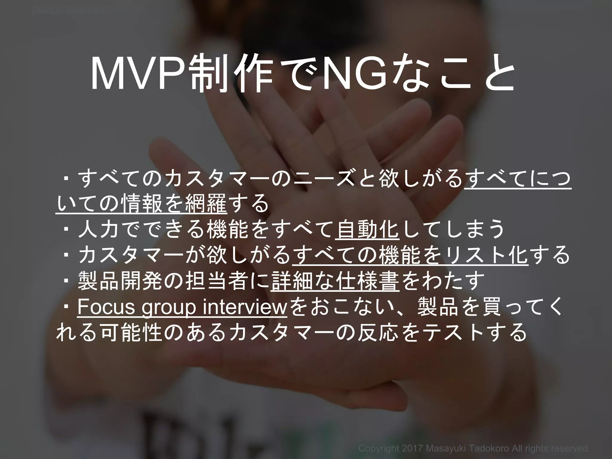 MVP制作でNGなこと
・すべてのカスタマーのニーズと欲しがるすべてにつ
いての情報を網羅する
・人力でできる機能をすべて自動化してしまう
・カスタマーが欲しがるすべての機能をリスト化する
・製品開発の担当者に詳細な仕様書をわたす
・Focus group interviewをおこない、製品を買ってく
れる可能性のあるカスタマーの反応をテストする
Copyright 2017 Masayuki Tadokoro All rights reserved
Startup Science 2017
 