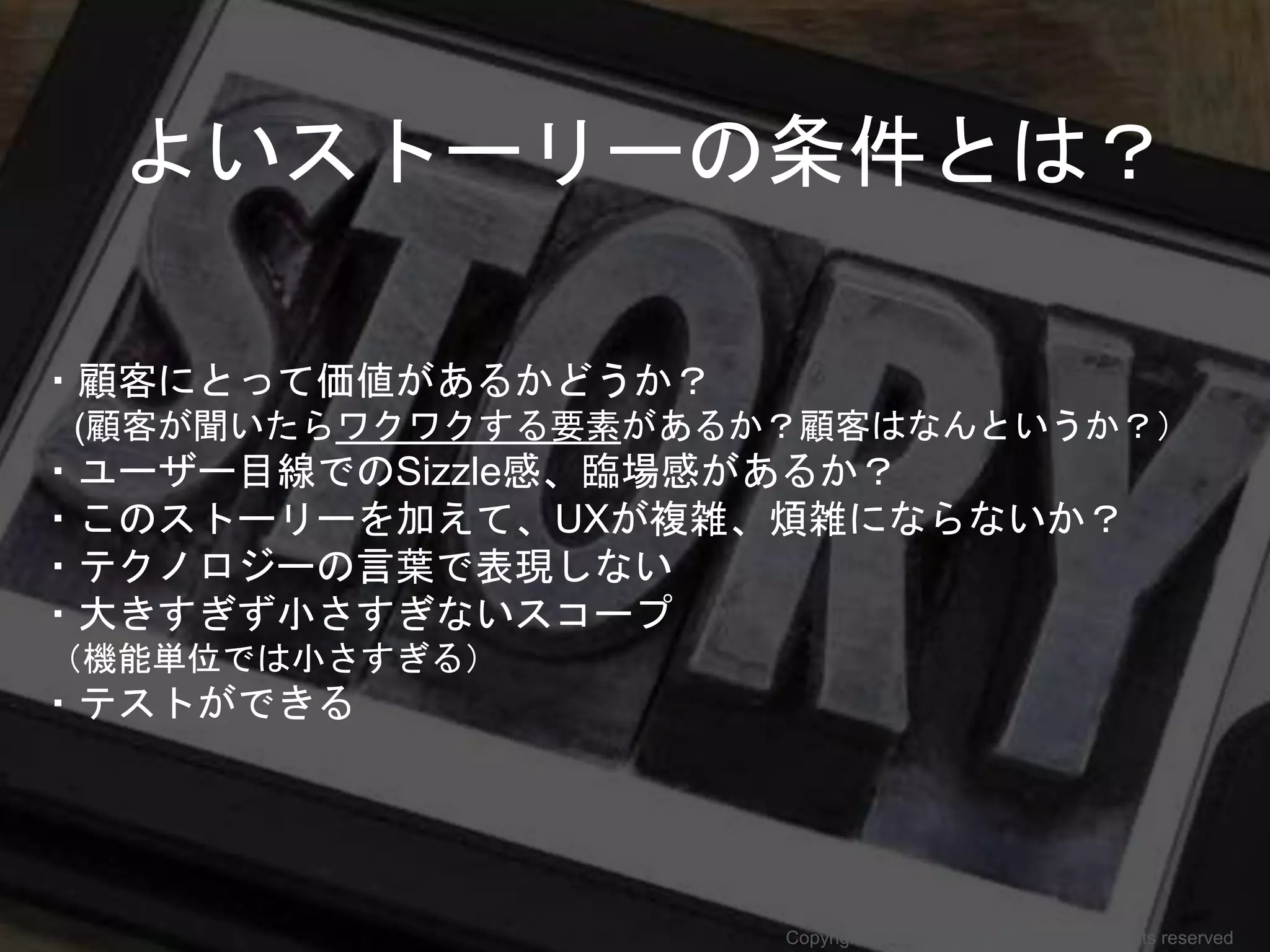 ・顧客にとって価値があるかどうか？
(顧客が聞いたらワクワクする要素があるか？顧客はなんというか？）
・ユーザー目線でのSizzle感、臨場感があるか？
・このストーリーを加えて、UXが複雑、煩雑にならないか？
・テクノロジーの言葉で表現しない
・大きすぎず小さすぎないスコープ
（機能単位では小さすぎる）
・テストができる
よいストーリーの条件とは？
Copyright 2017 Masayuki Tadokoro All rights reserved
 