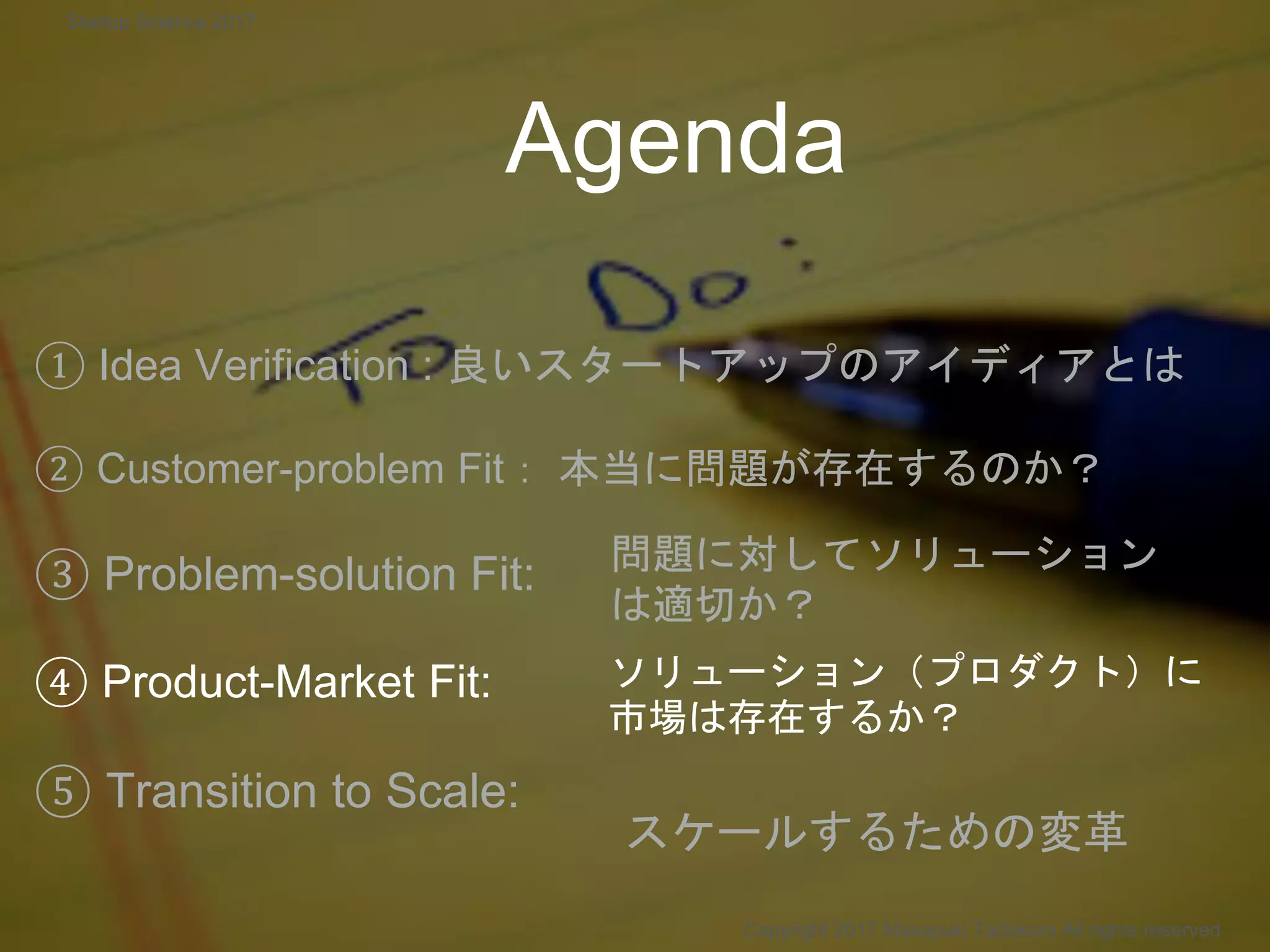 Agenda
① Idea Verification : 良いスタートアップのアイディアとは
② Customer-problem Fit： 本当に問題が存在するのか？
③ Problem-solution Fit:
④ Product-Market Fit:
⑤ Transition to Scale:
問題に対してソリューション
は適切か？
ソリューション（プロダクト）に
市場は存在するか？
Copyright 2017 Masayuki Tadokoro All rights reserved
スケールするための変革
Startup Science 2017
 