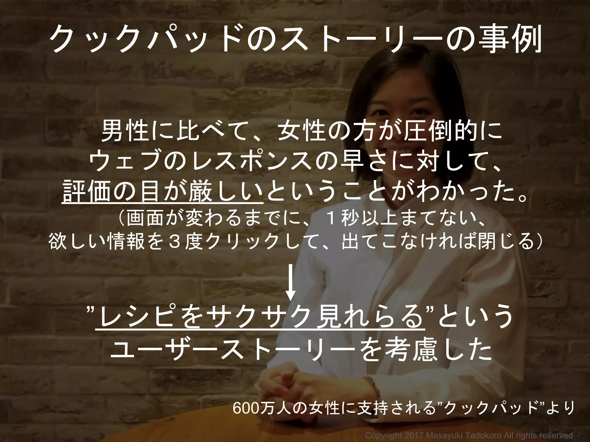 男性に比べて、女性の方が圧倒的に
ウェブのレスポンスの早さに対して、
評価の目が厳しいということがわかった。
（画面が変わるまでに、１秒以上まてない、
欲しい情報を３度クリックして、出てこなければ閉じる）
”レシピをサクサク見れらる”という
ユーザーストーリーを考慮した
クックパッドのストーリーの事例
600万人の女性に支持される”クックパッド”より
Copyright 2017 Masayuki Tadokoro All rights reserved
 