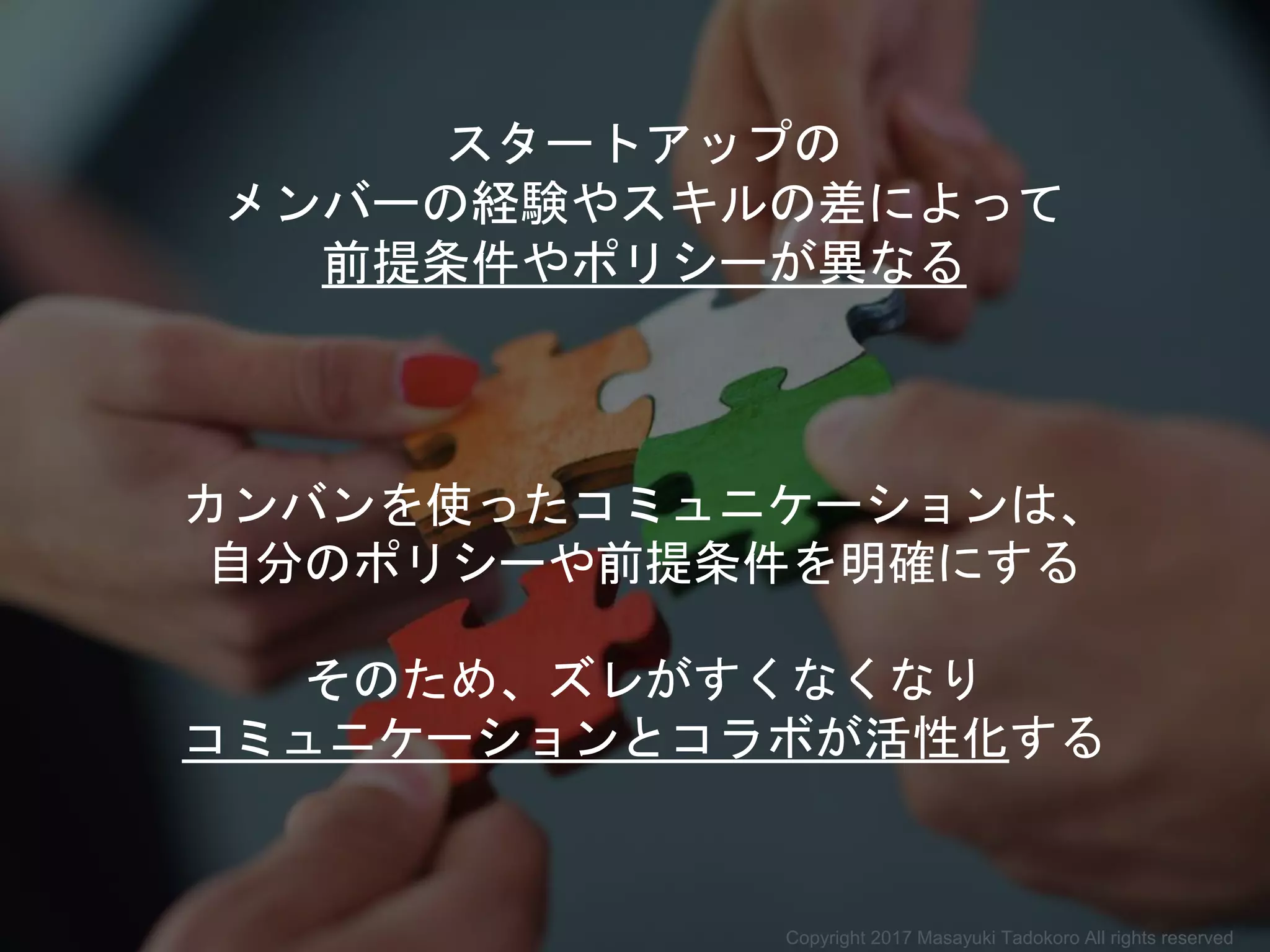 スタートアップの
メンバーの経験やスキルの差によって
前提条件やポリシーが異なる
カンバンを使ったコミュニケーションは、
自分のポリシーや前提条件を明確にする
そのため、ズレがすくなくなり
コミュニケーションとコラボが活性化する
Copyright 2017 Masayuki Tadokoro All rights reserved
 