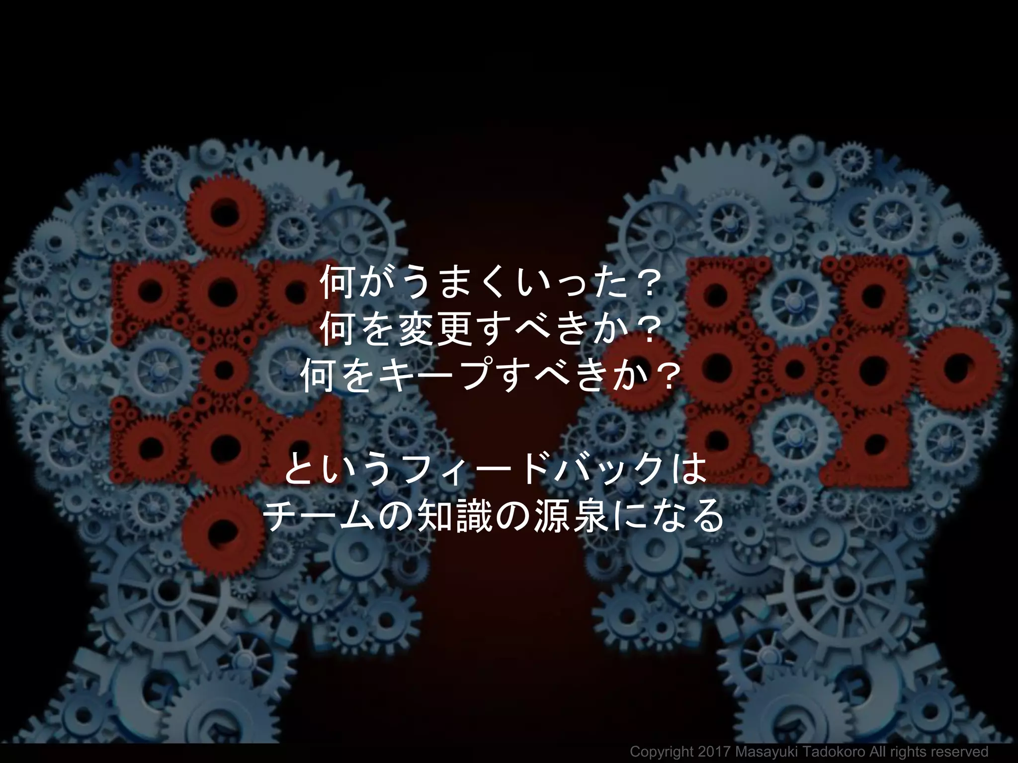 何がうまくいった？
何を変更すべきか？
何をキープすべきか？
というフィードバックは
チームの知識の源泉になる
Copyright 2017 Masayuki Tadokoro All rights reserved
 