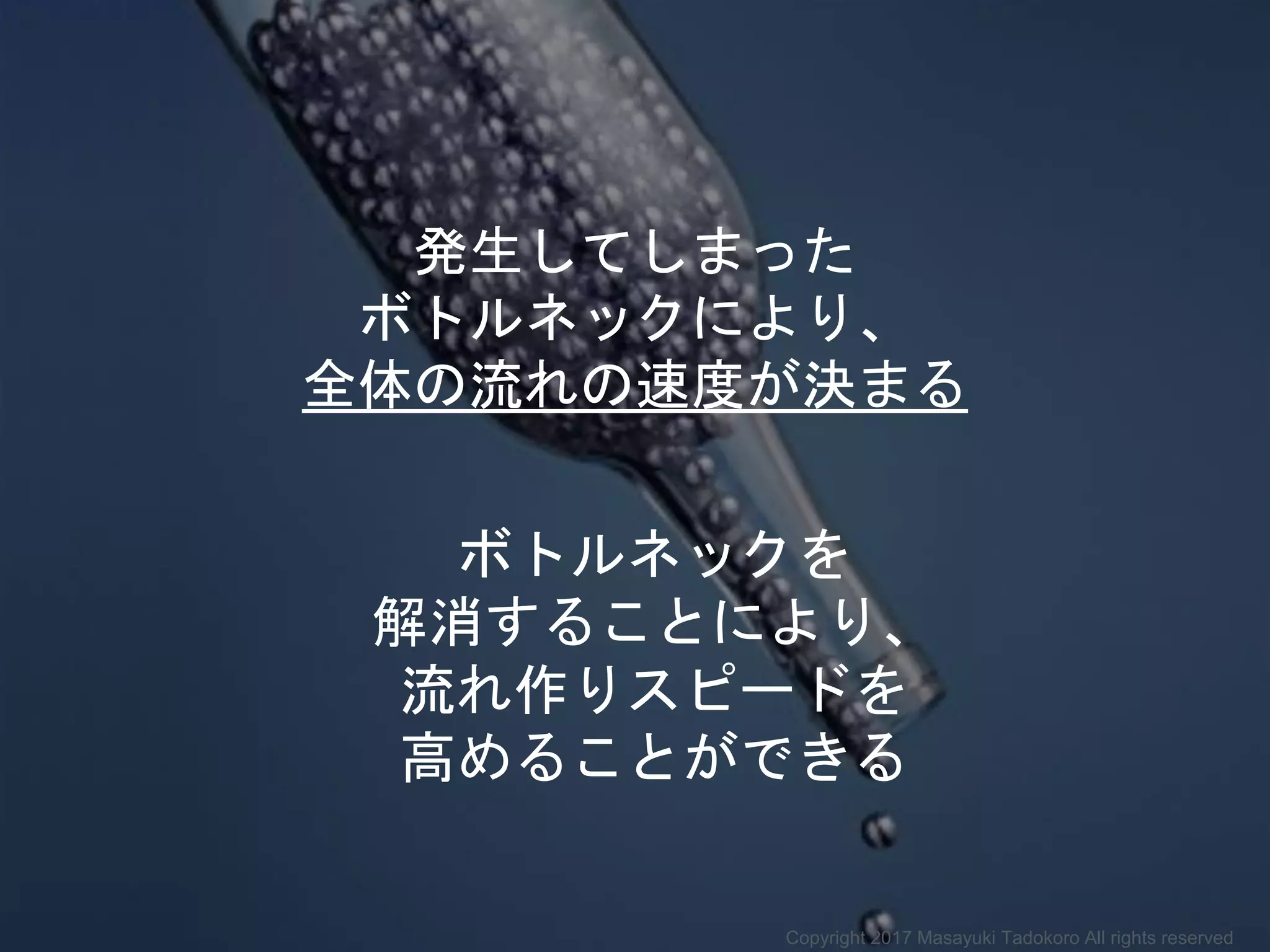 発生してしまった
ボトルネックにより、
全体の流れの速度が決まる
ボトルネックを
解消することにより、
流れ作りスピードを
高めることができる
Copyright 2017 Masayuki Tadokoro All rights reserved
 