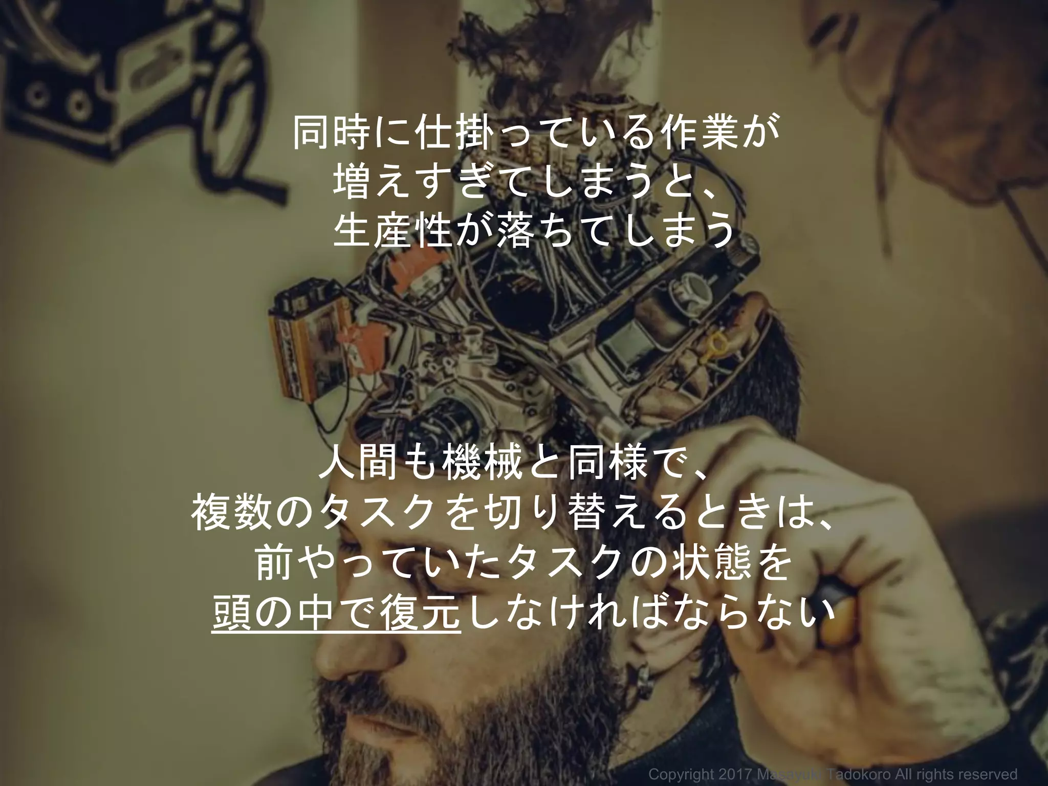 同時に仕掛っている作業が
増えすぎてしまうと、
生産性が落ちてしまう
人間も機械と同様で、
複数のタスクを切り替えるときは、
前やっていたタスクの状態を
頭の中で復元しなければならない
Copyright 2017 Masayuki Tadokoro All rights reserved
 