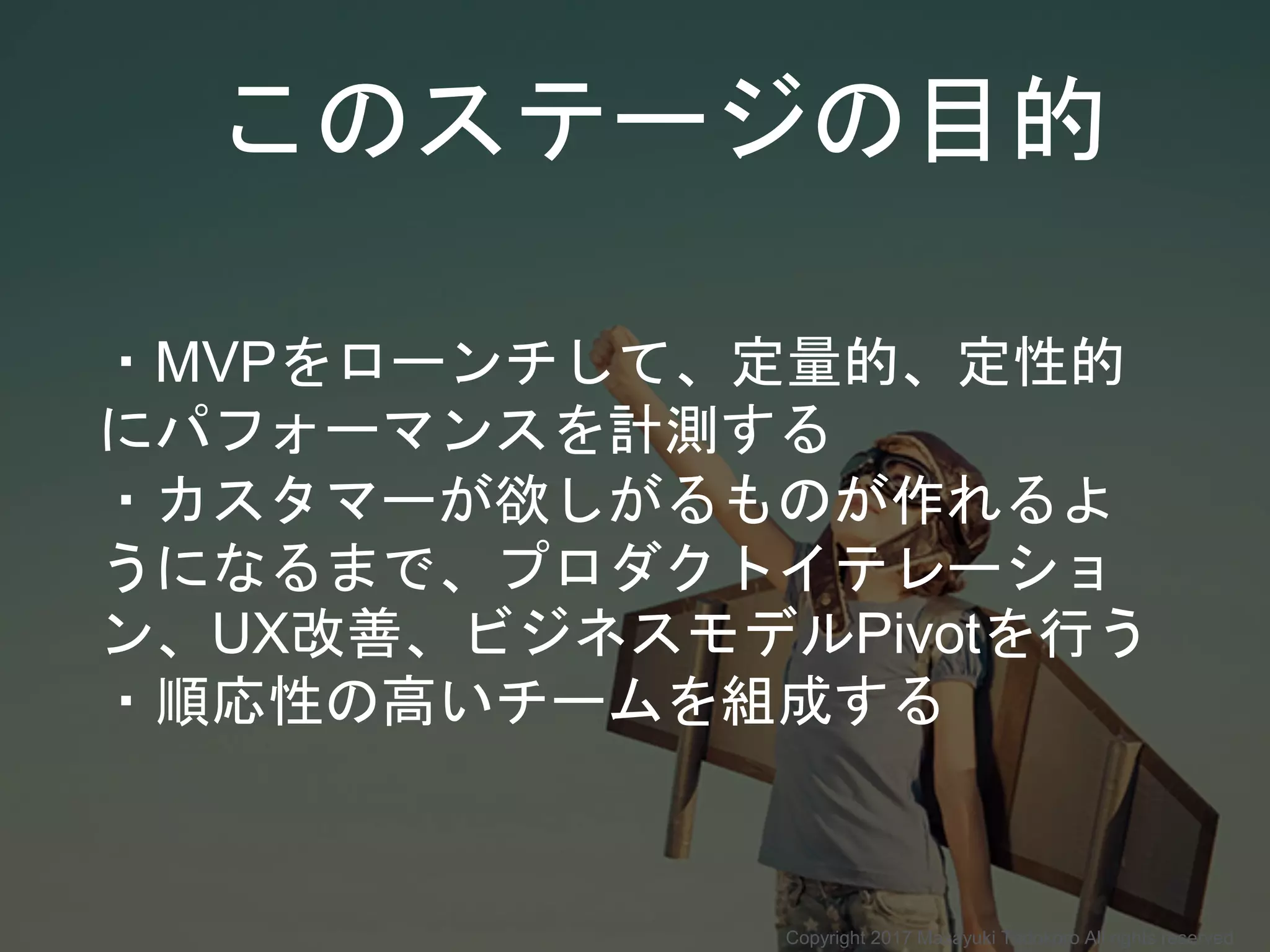 このステージの目的
・MVPをローンチして、定量的、定性的
にパフォーマンスを計測する
・カスタマーが欲しがるものが作れるよ
うになるまで、プロダクトイテレーショ
ン、UX改善、ビジネスモデルPivotを行う
・順応性の高いチームを組成する
Copyright 2017 Masayuki Tadokoro All rights reserved
 