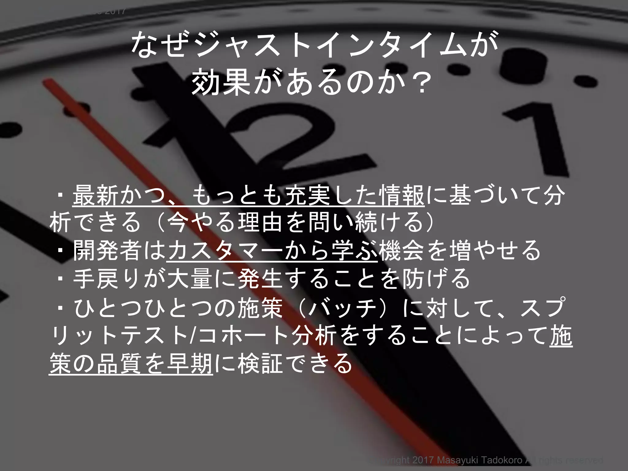 ・最新かつ、もっとも充実した情報に基づいて分
析できる（今やる理由を問い続ける）
・開発者はカスタマーから学ぶ機会を増やせる
・手戻りが大量に発生することを防げる
・ひとつひとつの施策（バッチ）に対して、スプ
リットテスト/コホート分析をすることによって施
策の品質を早期に検証できる
なぜジャストインタイムが
効果があるのか？
Copyright 2017 Masayuki Tadokoro All rights reserved
Startup Science 2017
 