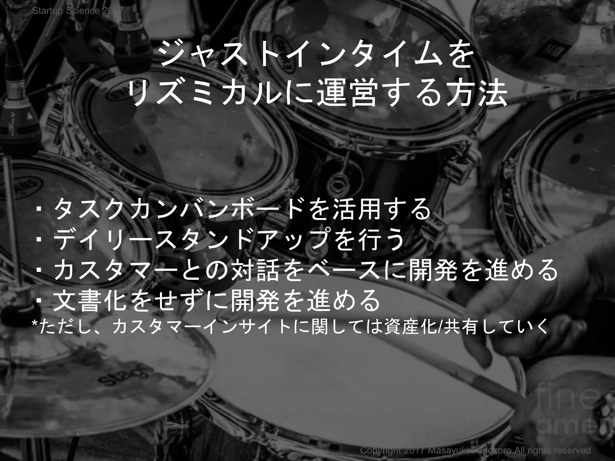ジャストインタイムを
リズミカルに運営する方法
・タスクカンバンボードを活用する
・デイリースタンドアップを行う
・カスタマーとの対話をベースに開発を進める
・文書化をせずに開発を進める
*ただし、カスタマーインサイトに関しては資産化/共有していく
Copyright 2017 Masayuki Tadokoro All rights reserved
Startup Science 2017
 