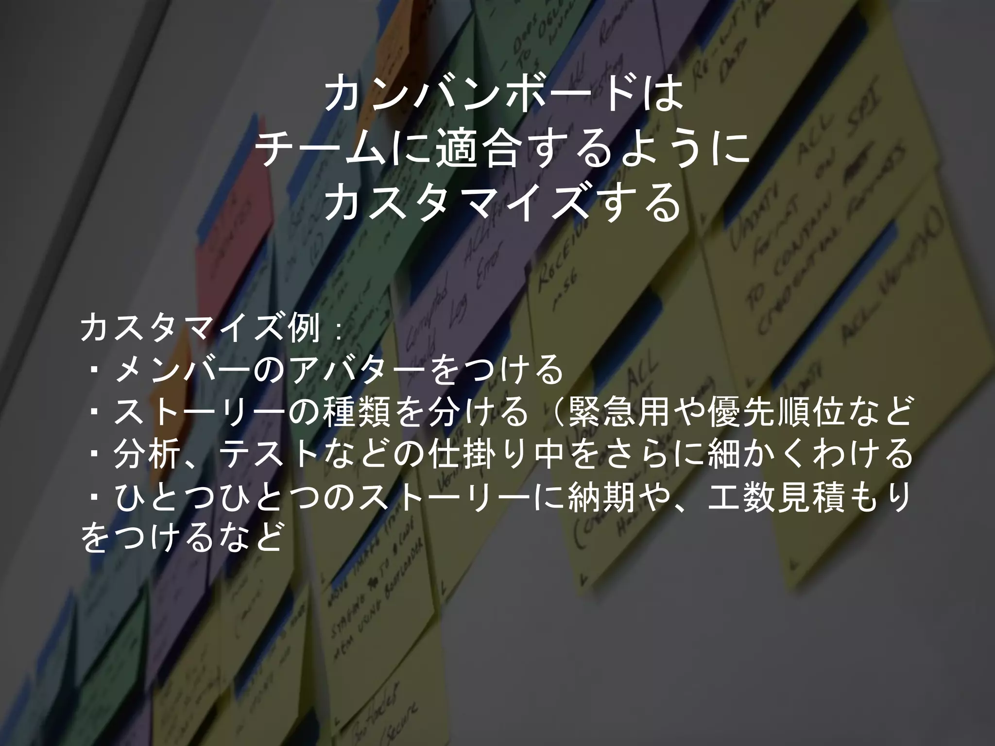 カンバンボードは
チームに適合するように
カスタマイズする
カスタマイズ例：
・メンバーのアバターをつける
・ストーリーの種類を分ける（緊急用や優先順位など
・分析、テストなどの仕掛り中をさらに細かくわける
・ひとつひとつのストーリーに納期や、工数見積もり
をつけるなど
 