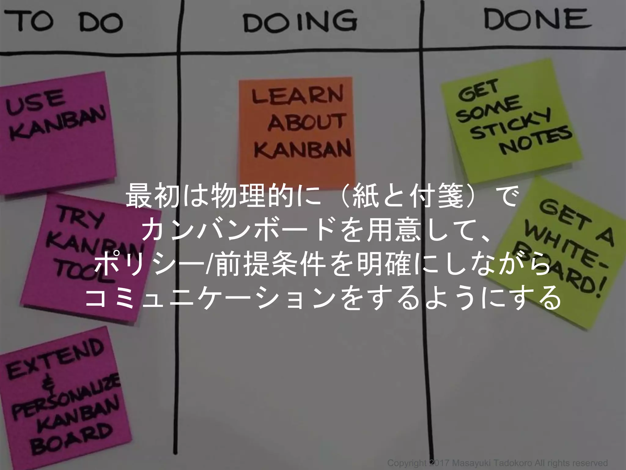 最初は物理的に（紙と付箋）で
カンバンボードを用意して、
ポリシー/前提条件を明確にしながら
コミュニケーションをするようにする
Copyright 2017 Masayuki Tadokoro All rights reserved
 