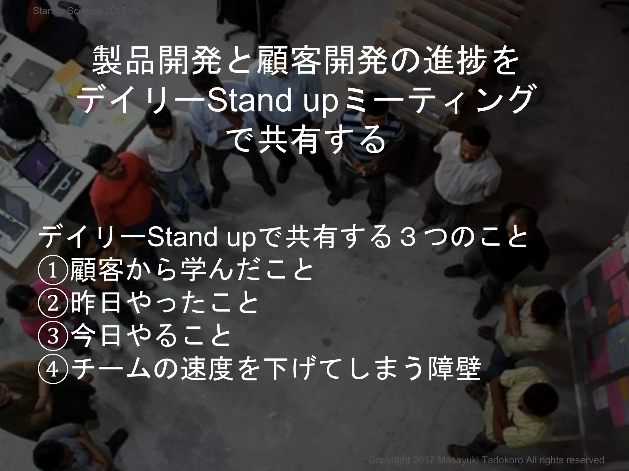 製品開発と顧客開発の進捗を
デイリーStand upミーティング
で共有する
デイリーStand upで共有する３つのこと
①顧客から学んだこと
②昨日やったこと
③今日やること
④チームの速度を下げてしまう障壁
Copyright 2017 Masayuki Tadokoro All rights reserved
Startup Science 2017
 