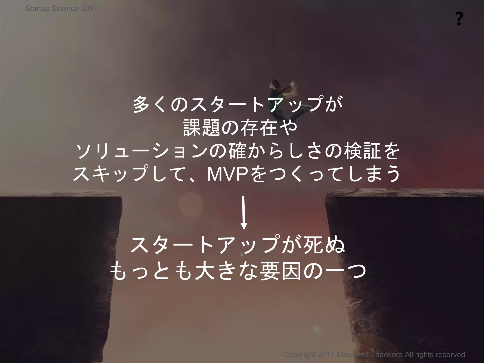 多くのスタートアップが
課題の存在や
ソリューションの確からしさの検証を
スキップして、MVPをつくってしまう
スタートアップが死ぬ
もっとも大きな要因の一つ
❓
Copyright 2017 Masayuki Tadokoro All rights reserved
Startup Science 2017
 