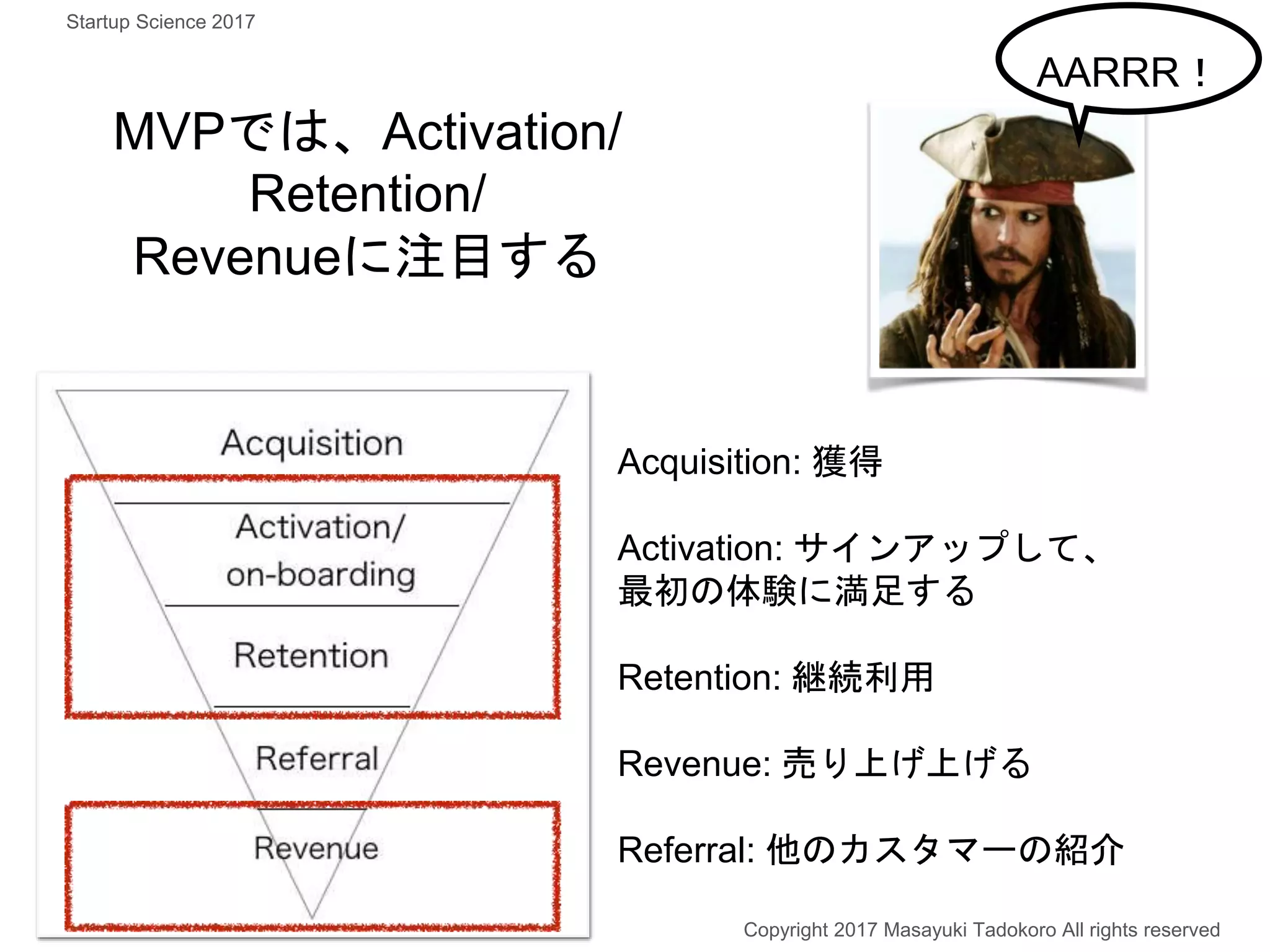 MVPでは、Activation/
Retention/
Revenueに注目する
Copyright 2017 Masayuki Tadokoro All rights reserved
AARRR！
Acquisition: 獲得
Activation: サインアップして、
最初の体験に満足する
Retention: 継続利用
Revenue: 売り上げ上げる
Referral: 他のカスタマーの紹介
Startup Science 2017
 