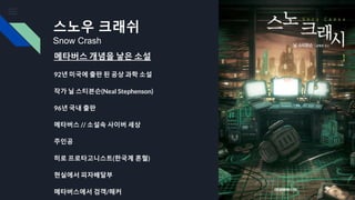 스노우 크래쉬
Snow Crash
메타버스 개념을 낳은 소설
92년 미국에 출판 된 공상 과학 소설
작가 닐 스티븐슨(Neal Stephenson)
96년 국내 출판
메타버스 // 소설속 사이버 세상
주인공
히로 프로타고니스트(한국계 혼혈)
현실에서 피자배달부
메타버스에서 검객/해커
 