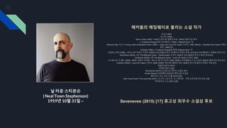 닐 타운 스티븐슨
( Neal Town Stephenson)
1959년 10월 31일 ~
해커들의 헤밍웨이로 불리는 소설 작가
빅 유 (1984)
조디악 (1988)
Snow Crash (1992) –1993년 영국 SF 협회상 후보; 1994년 클라크상 후보
J. Frederick George 와의 인터페이스 (1994), "Stephen Bury" 역
Diamond Age: 또는 A Young Lady's Illustrated Primer (1995) – Hugo and Locus SF Award 수상자, 1996; Nebula , Campbell and Clarke 어워드
후보, 1996 [31]
Cobweb (1996) J. Frederick George와 함께 "Stephen Bury" 역
크립토노미콘 (1999) – 로커스 SF 어워드 수상자, 2000년; [31] 2000년 휴고 앤 클라크 어워드 후보; [31] 2013 프로메테우스 명예의 전당 수상
Quicksilver (2003), 1권: The Baroque Cycle – Clarke Award 수상자, 2004년; [31] 2004년 로커스 SF상 후보 [31]
Confusion (2004), 2권: The Baroque Cycle – Locus SF Award 수상자, 2005
시스템 오브 더 월드 (2004), 제3권: 바로크 사이클 – 로커스 SF 상 수상자, 2005; 2005년 프로메테우스 상 수상자; 2005년 클라크상 후보 [31]
Anathem (2008) - Locus SF Award 수상자, 2009; 2008년 영국 SF 협회상 후보; 2009년 휴고 앤 클라크 어워드 후보 [31]
몽골인 (2010–2012)
리암데 (2011) [32]
Seveneves (2015) [17] 휴고상 최우수 소설상 후보
Nicole Galland 와 함께한 DODO의 흥망 (2017) [33]
떨어지다; 또는 닷지 인 헬 (2019) [34]
New Found Land: The Long Haul (2021), 오스틴 그로스만 , 숀 스튜어트 . 가청 오리지널 오디오북. [35]
터미네이션 쇼크 (2021) [36]
Seveneves (2015) [17] 휴고상 최우수 소설상 후보
 