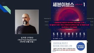 닐 타운 스티븐슨
( Neal Town Stephenson)
1959년 10월 31일 ~
해커들의 헤밍웨이로 불리는 소설 작가
빅 유 (1984)
조디악 (1988)
Snow Crash (1992) –1993년 영국 SF 협회상 후보; 1994년 클라크상 후보
J. Frederick George 와의 인터페이스 (1994), "Stephen Bury" 역
Diamond Age: 또는 A Young Lady's Illustrated Primer (1995) – Hugo and Locus SF Award 수상자, 1996; Nebula , Campbell and Clarke 어워드
후보, 1996 [31]
Cobweb (1996) J. Frederick George와 함께 "Stephen Bury" 역
크립토노미콘 (1999) – 로커스 SF 어워드 수상자, 2000년; [31] 2000년 휴고 앤 클라크 어워드 후보; [31] 2013 프로메테우스 명예의 전당 수상
Quicksilver (2003), 1권: The Baroque Cycle – Clarke Award 수상자, 2004년; [31] 2004년 로커스 SF상 후보 [31]
Confusion (2004), 2권: The Baroque Cycle – Locus SF Award 수상자, 2005
시스템 오브 더 월드 (2004), 제3권: 바로크 사이클 – 로커스 SF 상 수상자, 2005; 2005년 프로메테우스 상 수상자; 2005년 클라크상 후보 [31]
Anathem (2008) - Locus SF Award 수상자, 2009; 2008년 영국 SF 협회상 후보; 2009년 휴고 앤 클라크 어워드 후보 [31]
몽골인 (2010–2012)
리암데 (2011) [32]
Seveneves (2015) [17] 휴고상 최우수 소설상 후보
Nicole Galland 와 함께한 DODO의 흥망 (2017) [33]
떨어지다; 또는 닷지 인 헬 (2019) [34]
New Found Land: The Long Haul (2021), 오스틴 그로스만 , 숀 스튜어트 . 가청 오리지널 오디오북. [35]
터미네이션 쇼크 (2021) [36]
Seveneves (2015) [17] 휴고상 최우수 소설상 후보
 