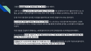 그들은 빌딩들을 짓고, 공원을 만들고, 광고판들을 세웠다.
그뿐 아니라 현실 속에서는 불가능한 것들도 만들어냈다. 가령 공중에 여기저기 흩어져 떠다니는 조
명쇼, 삼차원 시공간 법칙들이 무시되는 특수 지역, 서로를 수색해서 쏘아죽이는 자유 전투 지구 등.
단 한 가지 다른 점이 있다면, 이것들은 물리적으로 지어진 것들이 아니라는 점이었다.
더 스트리트 자체가 실재하는 것이 아니기 때문에, 더 스트리트는 다만 종이에 적힌 컴퓨터 그래픽
규약일 뿐이었다. 아니, 그것들은 광섬유 네트워크를 통해 전세계에 공개된 소프트웨어 조각들일 뿐
이었다.
이런 것들을 건설하기 위해서는, <세계 멀티미디어 규약 단체 협의회>의 허락을 받아야했다.
더 스트리트의 빈터를 사들이고, 지역 개발 승인을 받고, 각종 허가 사항을 득하고, 검사원들을 매수
하고 하는 따위의 일들을 해야 했다.
기업들이 더 스트리트에 건물을 짓기 위해 내는 돈은 <규약 단체 협의회>의 신탁 기금으로 들어갔다.
그 기금은 다시 더 스트리트를 유지하고 확장하는 비용으로 사용되었다.
 