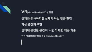 VR(Virtual Reality) / 가상현실
실제와 유사하지만 실제가 아닌 인공 환경
가상 공간의 구현
실제에 근접한 공간적, 시간적 체험 제공 기술
하위 개념으로는 '모의 현실 (Simulated Reality)'
 