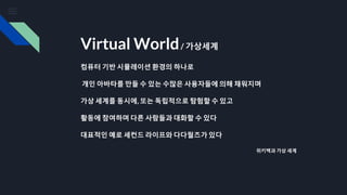 Virtual World/ 가상세계
컴퓨터 기반 시뮬레이션 환경의 하나로
개인 아바타를 만들 수 있는 수많은 사용자들에 의해 채워지며
가상 세계를 동시에, 또는 독립적으로 탐험할 수 있고
활동에 참여하며 다른 사람들과 대화할 수 있다
대표적인 예로 세컨드 라이프와 다다월즈가 있다
위키백과 가상 세계
 