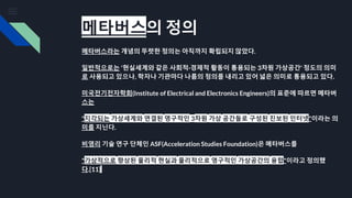 메타버스의 정의
메타버스라는 개념의 뚜렷한 정의는 아직까지 확립되지 않았다.
일반적으로는 '현실세계와 같은 사회적·경제적 활동이 통용되는 3차원 가상공간' 정도의 의미
로 사용되고 있으나, 학자나 기관마다 나름의 정의를 내리고 있어 넓은 의미로 통용되고 있다.
미국전기전자학회(Institute of Electrical and Electronics Engineers)의 표준에 따르면 메타버
스는
"지각되는 가상세계와 연결된 영구적인 3차원 가상 공간들로 구성된 진보된 인터넷"이라는 의
미를 지닌다.
비영리 기술 연구 단체인 ASF(Acceleration Studies Foundation)은 메타버스를
"가상적으로 향상된 물리적 현실과 물리적으로 영구적인 가상공간의 융합"이라고 정의했
다.[11]
 