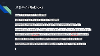 로블록스(Roblox)
2006년 만들어진 온라인 게임 플랫폼
직접 게임을 만들고 친구들과 놀 수 있는 게임 플랫폼
이용자가 레고처럼 생긴 캐릭터와 맵을 조립해 게임을 자체적으로 만들 수 있다
이용자가 가상 세계에서 즐길 수 있는 자유도가 높아 대표적인 메타버스 플랫폼으로 꼽힌다.
게임을 만들 수 있는 에디터와 직접 만든 게임을 공유해 즐길 수 있는 플랫폼 기능을 제공
스튜디오를 이용하면 일반인도 간편하게 자신만의 게임을 만들어 배포할 수 있다
본인만의 콘텐츠를 통해 ‘로벅스’라는 로블록스 내의 가상 화폐로 수익을 낼 수도 있다
 