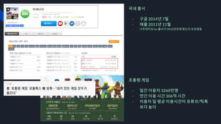 국내 출시
- 구글 2014년 7월
- 애플 2011년 11월
- 나무위키상 ios 출시가 2012년인데 맞는지 모르겠음
초통령 게임
- 일간 이용자 3260만명
- 연간 이용 시간 306억 시간
- 이용자 일 평균 이용시간이 유튜브/틱톡
보다 높다
 