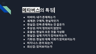 메타버스의 특징
● 아바타: 내가 존재하는가
● 세계관: 구체적, 현실적인가
● 현실감: 진짜 존재하는 것 같은가
● 추상성: 아직 정의되지 않았다
● 포괄성: 현실의 모든 것을 가상화
● 현실감: 실제 가치가 있어보이는가
● 기회성: 현실의 대체 기회가 있어보이는가
● 비지니스: 돈이 되는가
● 최신감: 있어보이는가
 