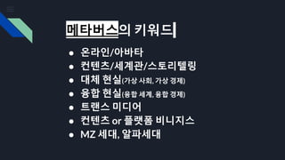 메타버스의 키워드
● 온라인/아바타
● 컨텐츠/세계관/스토리텔링
● 대체 현실(가상 사회, 가상 경제)
● 융합 현실(융합 세계, 융합 경제)
● 트랜스 미디어
● 컨텐츠 or 플랫폼 비니지스
● MZ 세대, 알파세대
 