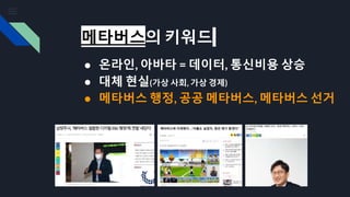 메타버스의 키워드
● 온라인, 아바타 = 데이터, 통신비용 상승
● 대체 현실(가상 사회, 가상 경제)
● 메타버스 행정, 공공 메타버스, 메타버스 선거
 