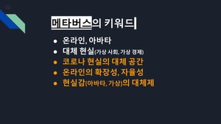 메타버스의 키워드
● 온라인, 아바타
● 대체 현실(가상 사회, 가상 경제)
● 코로나 현실의 대체 공간
● 온라인의 확장성, 자율성
● 현실감(아바타, 가상)의 대체제
 