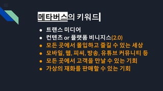 메타버스의 키워드
● 트랜스 미디어
● 컨텐츠 or 플랫폼 비니지스(2.0)
● 모든 곳에서 몰입하고 즐길 수 있는 세상
● 모바일, 웹, 피씨, 방송, 유튜브 커뮤니티 등
● 모든 곳에서 고객을 만날 수 있는 기회
● 가상의 재화를 판매할 수 있는 기회
 