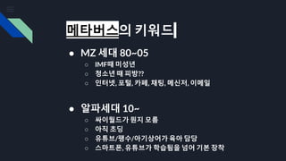 메타버스의 키워드
● MZ 세대 80~05
○ IMF때 미성년
○ 청소년 때 피방??
○ 인터넷, 포털, 카페, 채팅, 메신저, 이메일
● 알파세대 10~
○ 싸이월드가 뭔지 모름
○ 아직 초딩
○ 유튜브/팽수/아기상어가 육아 담당
○ 스마트폰, 유튜브가 학습됨을 넘어 기본 장착
 