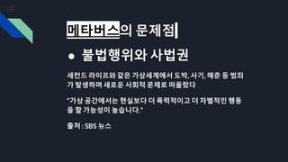 메타버스의 문제점
● 불법행위와 사법권
세컨드 라이프와 같은 가상세계에서 도박, 사기, 매춘 등 범죄
가 발생하며 새로운 사회적 문제로 떠올랐다
“가상 공간에서는 현실보다 더 폭력적이고 더 차별적인 행동
을 할 가능성이 높습니다.”
출처 : SBS 뉴스
 