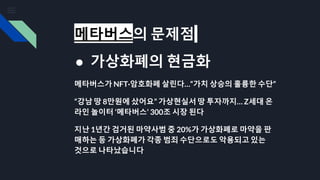 메타버스의 문제점
● 가상화폐의 현금화
메타버스가 NFT·암호화폐 살린다…“가치 상승의 훌륭한 수단”
“강남 땅 8만원에 샀어요” 가상현실서 땅 투자까지… Z세대 온
라인 놀이터 ‘메타버스’ 300조 시장 된다
지난 1년간 검거된 마약사범 중 20%가 가상화폐로 마약을 판
매하는 등 가상화폐가 각종 범죄 수단으로도 악용되고 있는
것으로 나타났습니다
 