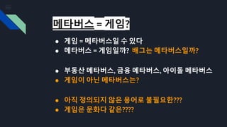 메타버스 = 게임?
● 게임 = 메타버스일 수 있다
● 메타버스 = 게임일까? 배그는 메타버스일까?
● 부동산 메타버스, 금융 메타버스, 아이돌 메타버스
● 게임이 아닌 메타버스는?
● 아직 정의되지 않은 용어로 불필요한???
● 게임은 문화다 같은????
 