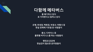 다함께 메타버스
를 얘기하고 있다
로 가야한다고 말하고 있다
은행, 면세점, 백화점, 부동산, 여행사 등
현실 경제에 기반을 둔 사람들이
통신, 디바이스 등
플랫폼 비지니스를 하는 사람들이
행정과 공공에
현실감이 필요한 공무원들이
 