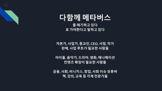 다함께 메타버스
를 얘기하고 있다
로 가야한다고 말하고 있다
자본가, 사업가, 종교인, CEO, 서점, 작가
판매, 사업 루트가 필요한 사람들
아이돌, 음악가, 드라마, 영화, 애니메이션
컨텐츠 확장이 필요한 사람들
금융, 사회, 비니지스, 창업, 사회 이슈 유튜버
책, 강의, 교육 등 각계 전문가들
 