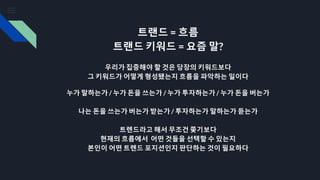 트랜드 = 흐름
트랜드 키워드 = 요즘 말?
우리가 집중해야 할 것은 당장의 키워드보다
그 키워드가 어떻게 형성됐는지 흐름을 파악하는 일이다
누가 말하는가 / 누가 돈을 쓰는가 / 누가 투자하는가 / 누가 돈을 버는가
나는 돈을 쓰는가 버는가 받는가 / 투자하는가 말하는가 듣는가
트렌드라고 해서 무조건 쫒기보다
현재의 흐름에서 어떤 것들을 선택할 수 있는지
본인이 어떤 트렌드 포지션인지 판단하는 것이 필요하다
 