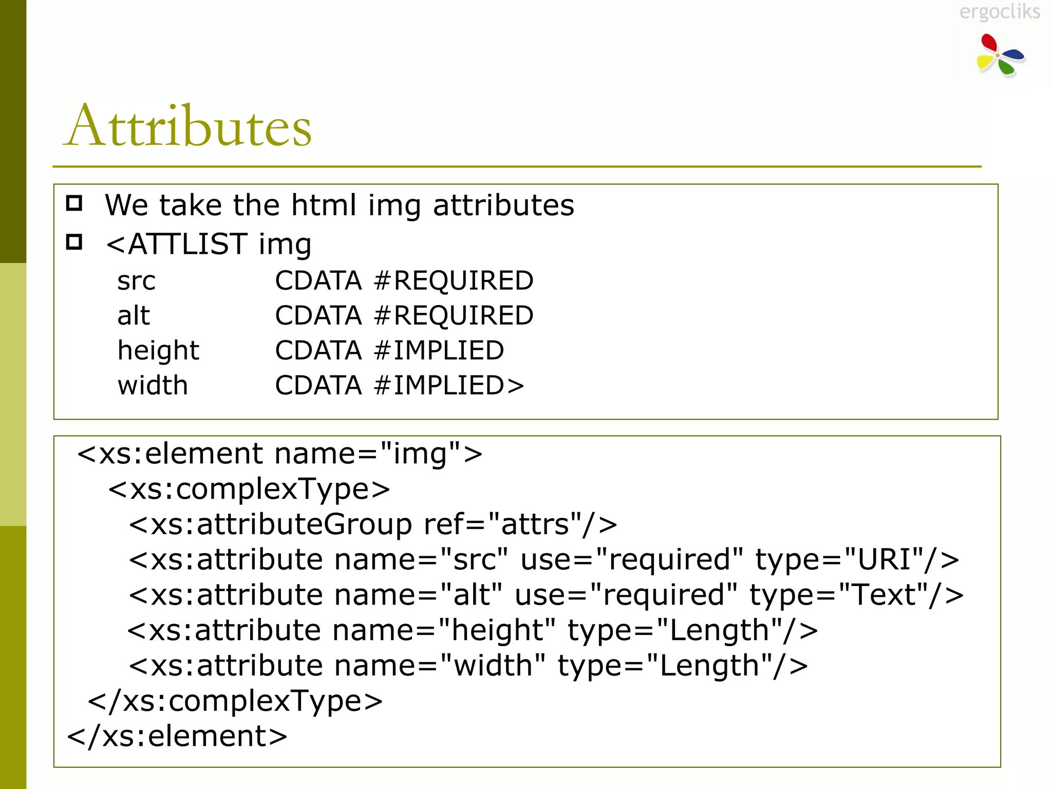 Attributes We take the html img attributes  <ATTLIST img src  CDATA #REQUIRED alt  CDATA #REQUIRED height  CDATA #IMPLIED width  CDATA #IMPLIED> <xs:element name="img"> <xs:complexType> <xs:attributeGroup ref="attrs"/> <xs:attribute name="src" use="required" type="URI"/> <xs:attribute name="alt" use="required" type="Text"/>   <xs:attribute name="height" type="Length"/> <xs:attribute name="width" type="Length"/> </xs:complexType> </xs:element> 