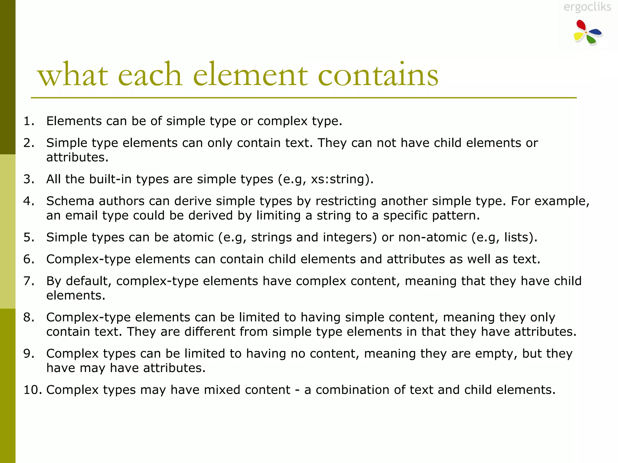 what each element contains Elements can be of simple type or complex type.  Simple type elements can only contain text. They can not have child elements or attributes.  All the built-in types are simple types (e.g, xs:string).  Schema authors can derive simple types by restricting another simple type. For example, an email type could be derived by limiting a string to a specific pattern.  Simple types can be atomic (e.g, strings and integers) or non-atomic (e.g, lists).  Complex-type elements can contain child elements and attributes as well as text.  By default, complex-type elements have complex content, meaning that they have child elements.  Complex-type elements can be limited to having simple content, meaning they only contain text. They are different from simple type elements in that they have attributes.  Complex types can be limited to having no content, meaning they are empty, but they have may have attributes.  Complex types may have mixed content - a combination of text and child elements.  