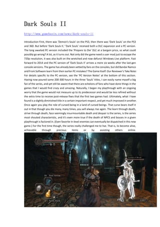 Dark Souls II 
http://www.gamebasin.com/news/dark-souls-ii 
Introduction First, there was 'Demon's Souls' on the PS3, then there was 'Dark Souls' on the PS3 
and 360. But before 'Dark Souls II,' 'Dark Souls' received both a DLC expansion and a PC version. 
The long awaited PC version included the 'Prepare to Die' DLC at a bargain price, so what could 
possibly go wrong? A lot, as it turns out. Not only did the game need a user mod just to escape the 
720p resolution, it was also built on the wretched and now defunct Windows Live platform. Fast 
forward to 2014 and the PC version of 'Dark Souls II' arrives a mere six weeks after the last‐gen 
console versions. The game has already been vetted by fans on the consoles, but did Bandai Namco 
and From Software learn from their earlier PC mistakes? The Game Itself: Our Reviewer's Take Note: 
For details specific to the PC version, see the 'PC Version Notes' at the bottom of this section. 
Having now poured some 200‐300 hours in the three 'Souls' titles, I can easily name myself a big 
fan of the series, and yet still be aware that there are echelons of fans who have done things in the 
games that I would find crazy and amazing. Naturally, I began my playthrough with an ongoing 
worry that the game would not measure up to its predecessor and would be less refined without 
the extra time to receive post‐release fixes that the first two games had. Ultimately, what I have 
found is a slightly diminished title in a certain important respect, and yet much improved in another. 
Once again you play the role of cursed being in a land of cursed beings. That curse bears itself it 
out in that though you die many, many times, you will always rise again. The learn through death, 
strive through death, face seemingly insurmountable death and despair is the series, is the series 
most shouted characteristic, and it's even more true if the death of NPCS and bosses in a given 
playthrough is factored in. (Even favorite in‐level enemies can eventually be dispatched in this new 
game.) For the first time though, the series really challenged me to live. That is, to become alive, 
achievable through precious items or by assisting others online. 
 